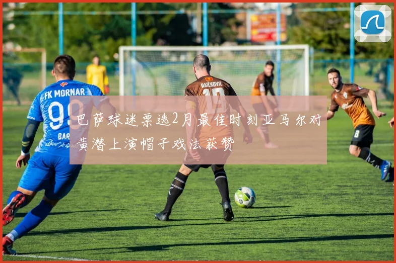 巴萨球迷票选2月最佳时刻亚马尔对黄潜上演帽子戏法获赞