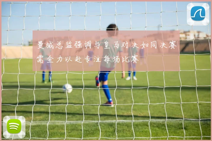 曼城总监强调与皇马对决如同决赛需全力以赴专注每场比赛