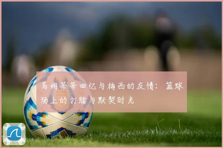 乌姆蒂蒂回忆与梅西的友情：篮球场上的打赌与默契时光