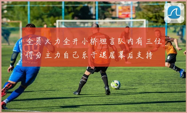 全员火力全开小桥坦言队内有三位得分主力自己乐于退居幕后支持