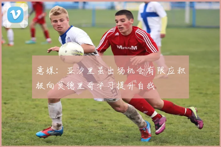 意媒：亚沙里虽出场机会有限应积极向莫德里奇学习提升自我
