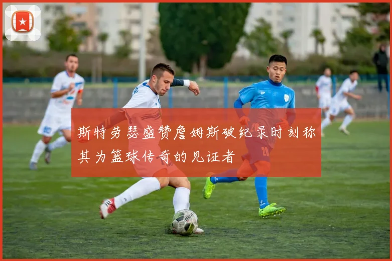 斯特劳瑟盛赞詹姆斯破纪录时刻称其为篮球传奇的见证者