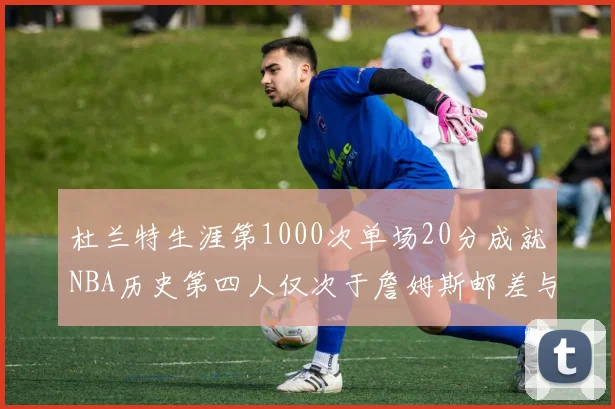 杜兰特生涯第1000次单场20分成就NBA历史第四人仅次于詹姆斯邮差与天勾