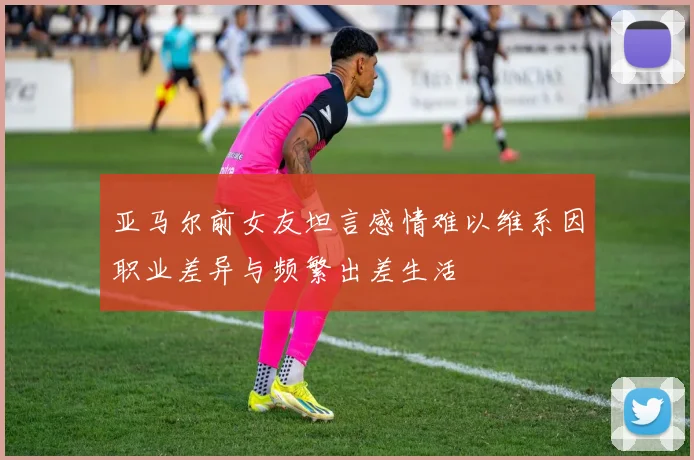 亚马尔前女友坦言感情难以维系因职业差异与频繁出差生活