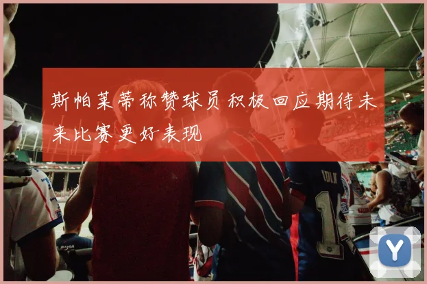 斯帕莱蒂称赞球员积极回应期待未来比赛更好表现