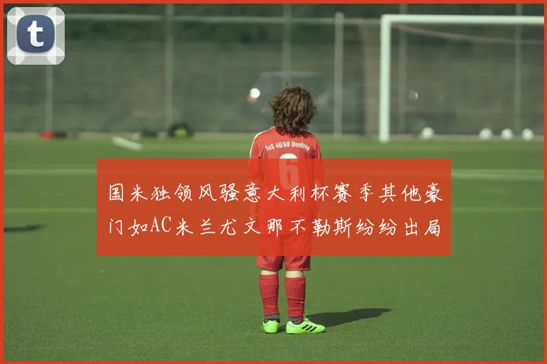 国米独领风骚意大利杯赛季其他豪门如AC米兰尤文那不勒斯纷纷出局