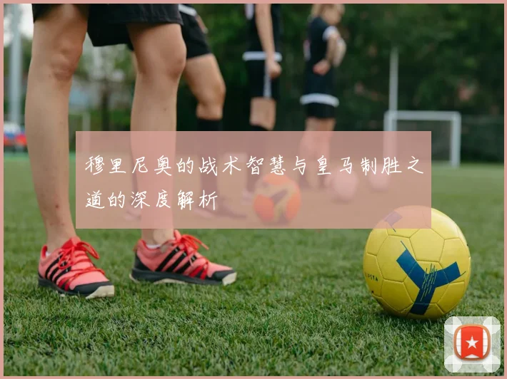 穆里尼奥的战术智慧与皇马制胜之道的深度解析