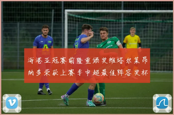 海港亚冠赛前隆重颁奖维塔尔莱昂纳多荣获上赛季中超最佳阵容奖杯