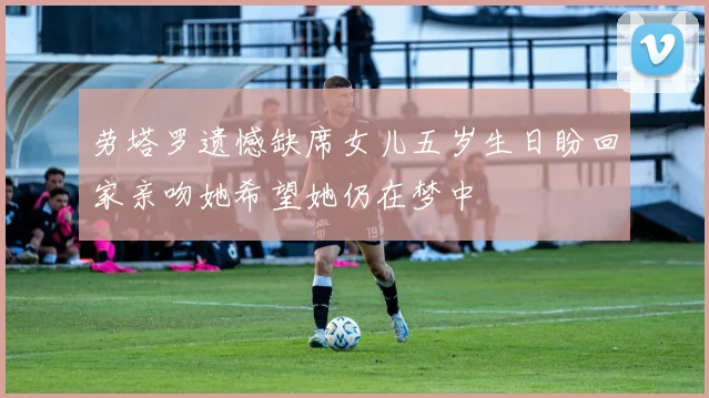 劳塔罗遗憾缺席女儿五岁生日盼回家亲吻她希望她仍在梦中