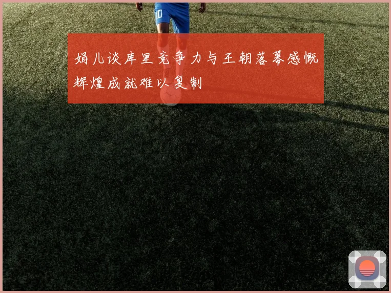 娟儿谈库里竞争力与王朝落幕感慨辉煌成就难以复制