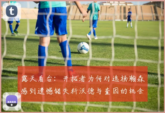 露天看台：开拓者为何对选杨瀚森感到遗憾错失科沃德与奎因的机会