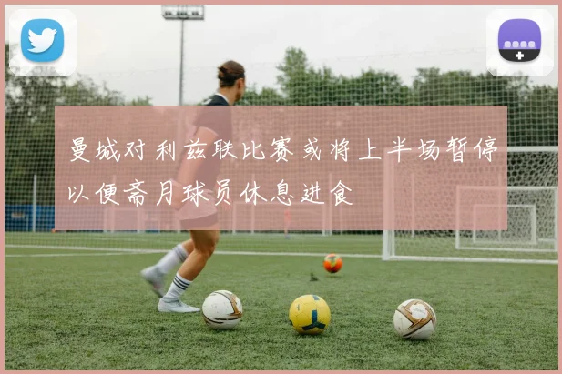曼城对利兹联比赛或将上半场暂停以便斋月球员休息进食