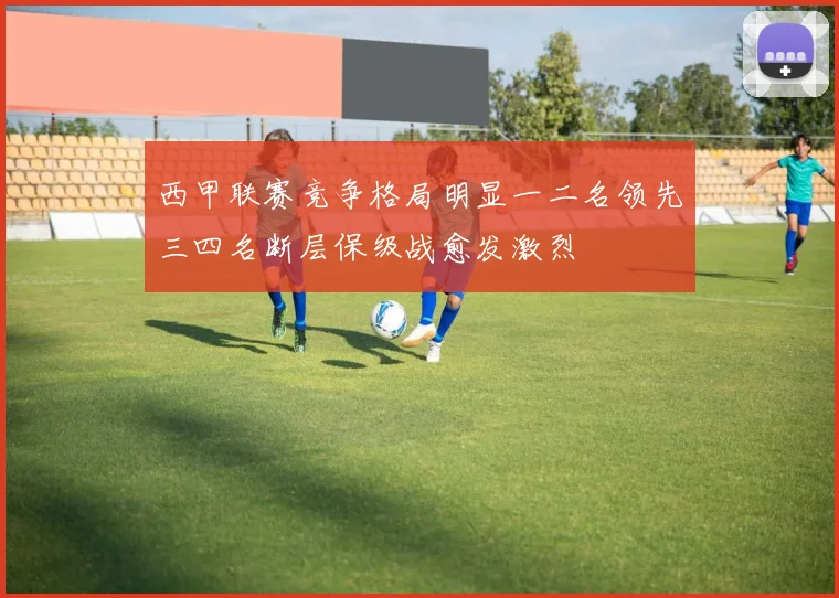 西甲联赛竞争格局明显一二名领先三四名断层保级战愈发激烈