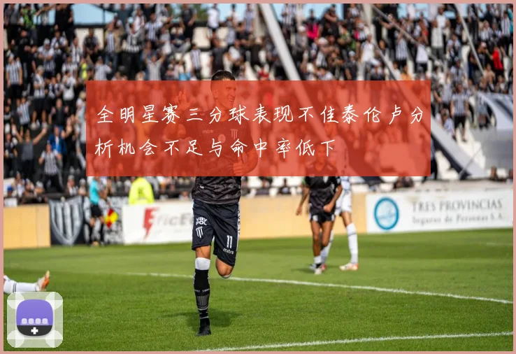 全明星赛三分球表现不佳泰伦卢分析机会不足与命中率低下