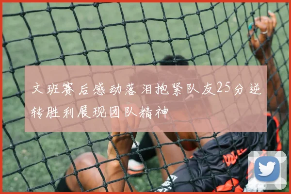 文班赛后感动落泪抱紧队友25分逆转胜利展现团队精神