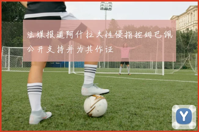 法媒报道阿什拉夫性侵指控姆巴佩公开支持并为其作证