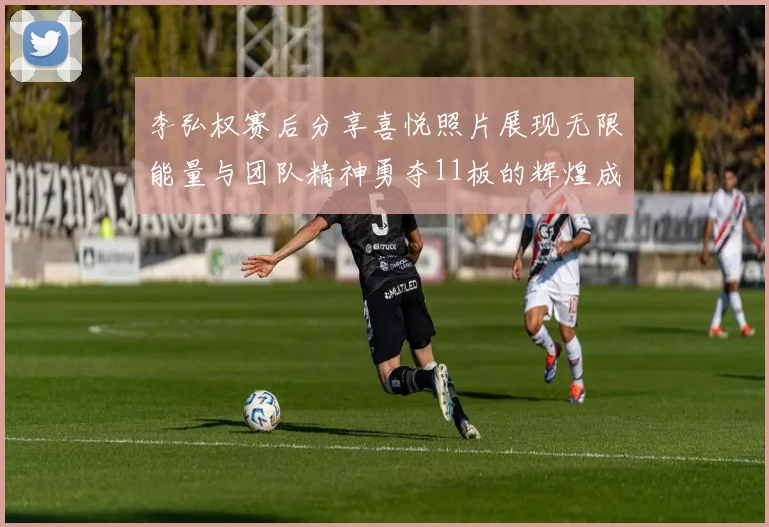 李弘权赛后分享喜悦照片展现无限能量与团队精神勇夺11板的辉煌成就