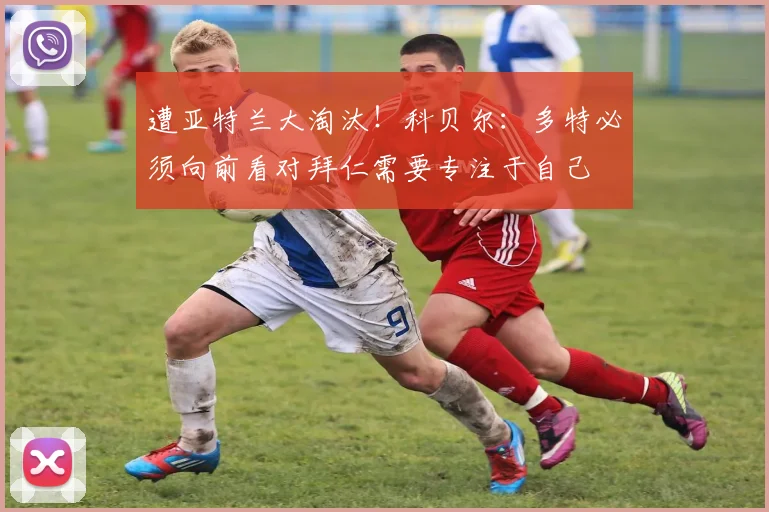 遭亚特兰大淘汰！科贝尔：多特必须向前看对拜仁需要专注于自己