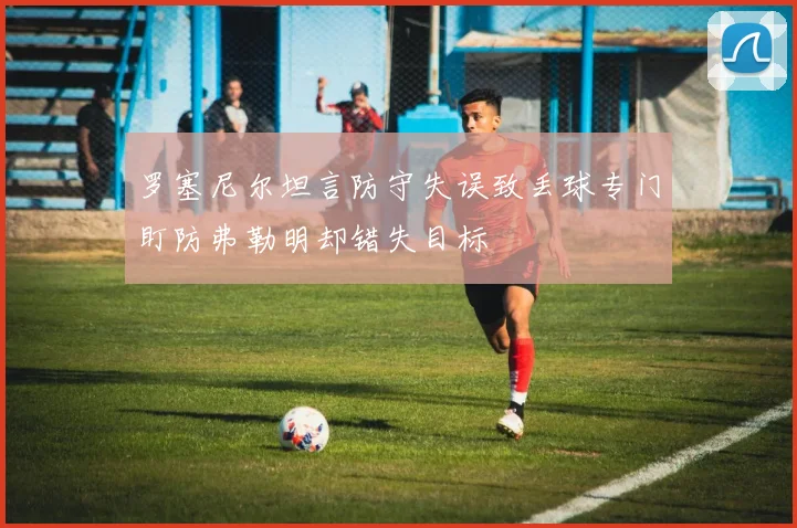 罗塞尼尔坦言防守失误致丢球专门盯防弗勒明却错失目标
