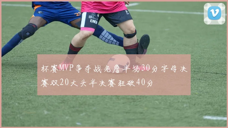 杯赛MVP争夺战老詹半场30分字母决赛双20大头半决赛狂砍40分