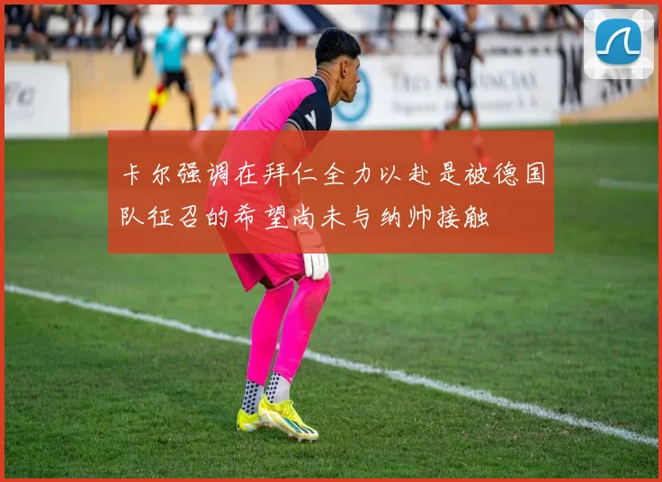 卡尔强调在拜仁全力以赴是被德国队征召的希望尚未与纳帅接触