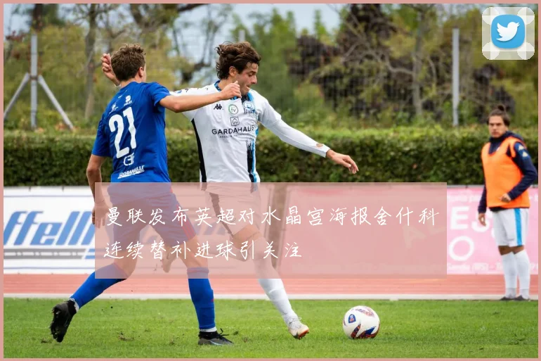 曼联发布英超对水晶宫海报舍什科连续替补进球引关注