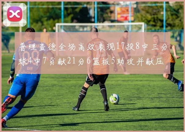 普理查德全场高效表现17投8中三分球4中7贡献21分6篮板5助攻并献压哨三分