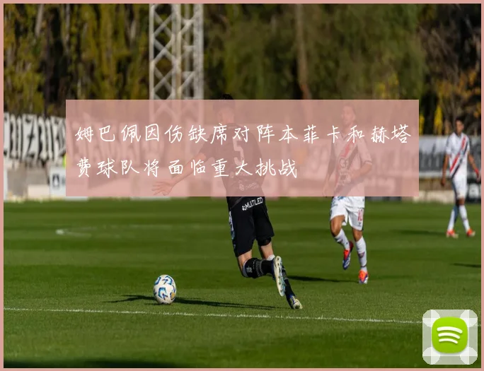 姆巴佩因伤缺席对阵本菲卡和赫塔费球队将面临重大挑战