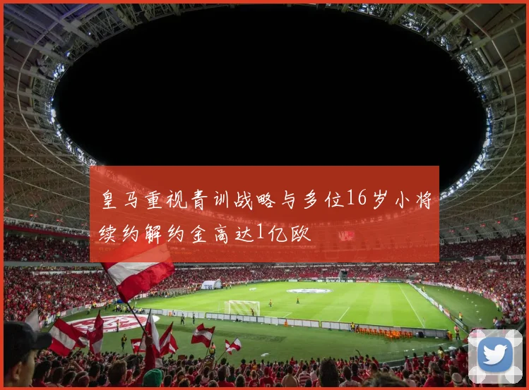 皇马重视青训战略与多位16岁小将续约解约金高达1亿欧
