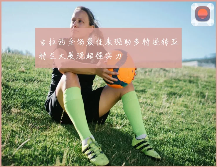 吉拉西全场最佳表现助多特逆转亚特兰大展现超强实力