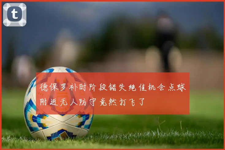 德保罗补时阶段错失绝佳机会点球附近无人防守竟然打飞了
