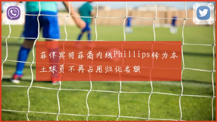 菲律宾将菲裔内线Phillips转为本土球员不再占用归化名额